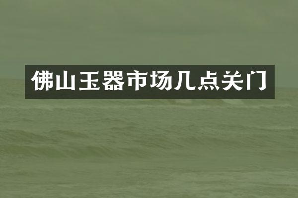 佛山玉器市场几点关门