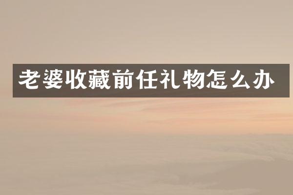 老婆收藏前任礼物怎么办