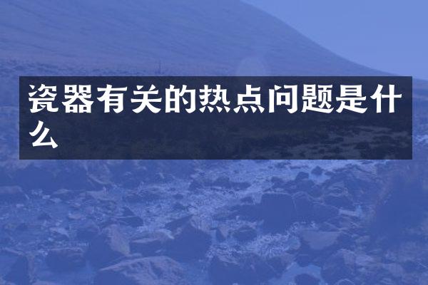 瓷器有关的热点问题是什么