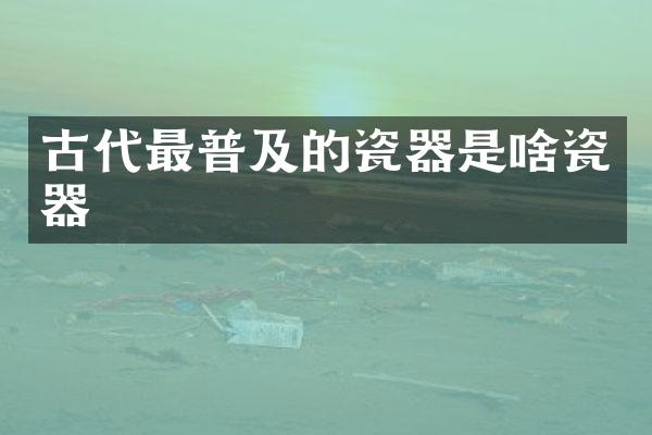 古代最普及的瓷器是啥瓷器