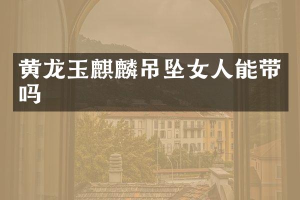 黄龙玉麒麟吊坠女人能带吗