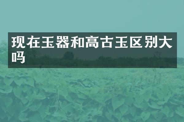现在玉器和高古玉区别大吗