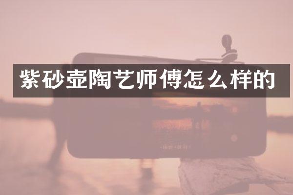 紫砂壶陶艺师傅怎么样的