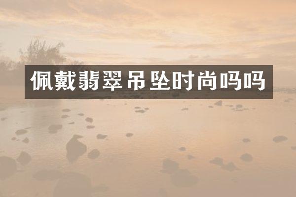 佩戴翡翠吊坠时尚吗吗