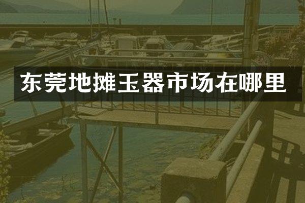 东莞地摊玉器市场在哪里