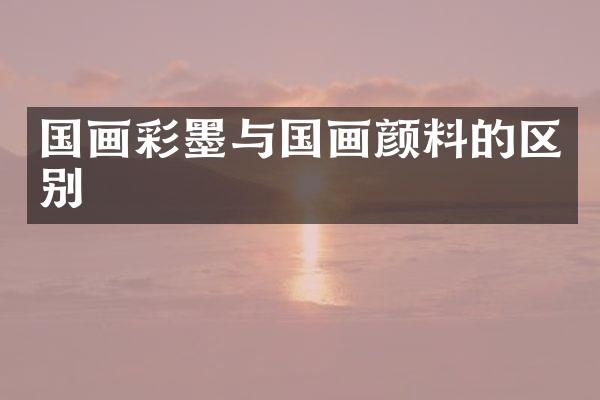 国画彩墨与国画颜料的区别