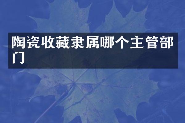 陶瓷收藏隶属哪个主管部门