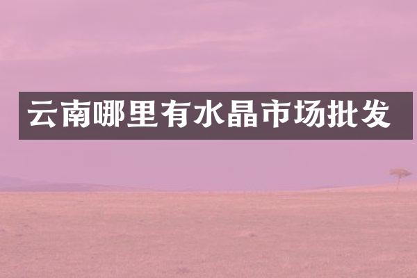 云南哪里有水晶市场批发