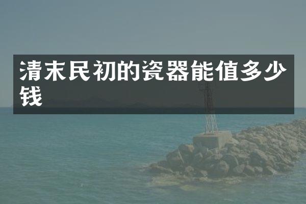 清末民初的瓷器能值多少钱