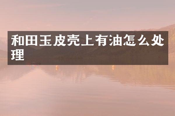 和田玉皮壳上有油怎么处理