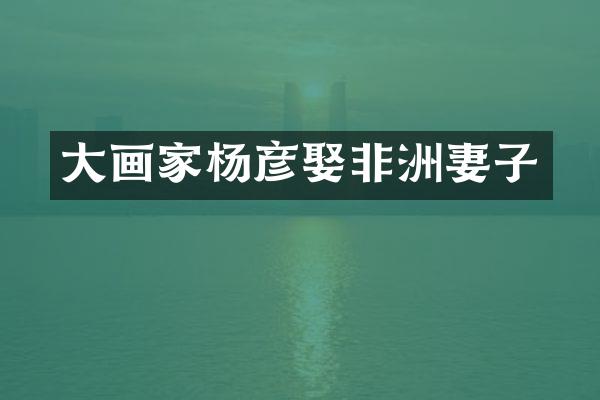 大画家杨彦娶非洲妻子