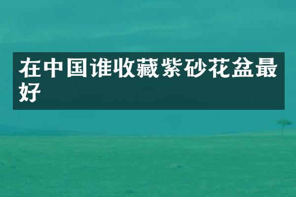 在中国谁收藏紫砂花盆最好