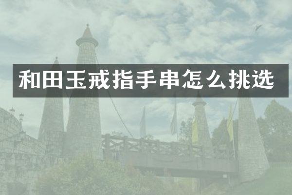 和田玉戒指手串怎么挑选