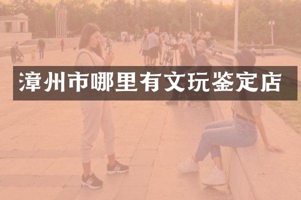 漳州市哪里有文玩鉴定店