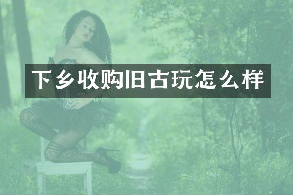 下乡收购旧古玩怎么样
