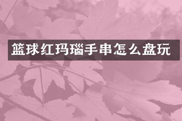 篮球红玛瑙手串怎么盘玩