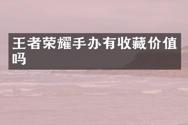 王者荣耀手办有收藏价值吗