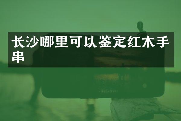 长沙哪里可以鉴定红木手串