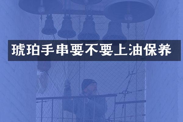 琥珀手串要不要上油保养