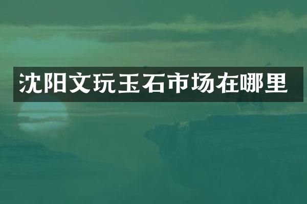沈阳文玩玉石市场在哪里