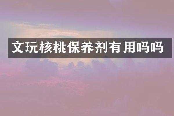 文玩核桃保养剂有用吗吗