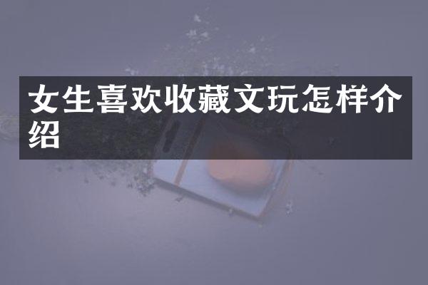 女生喜欢收藏文玩怎样介绍