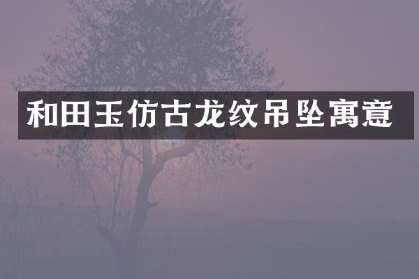 和田玉仿古龙纹吊坠寓意