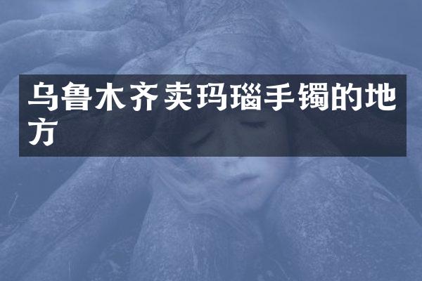 乌鲁木齐卖玛瑙手镯的地方