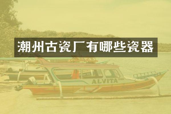 潮州古瓷厂有哪些瓷器