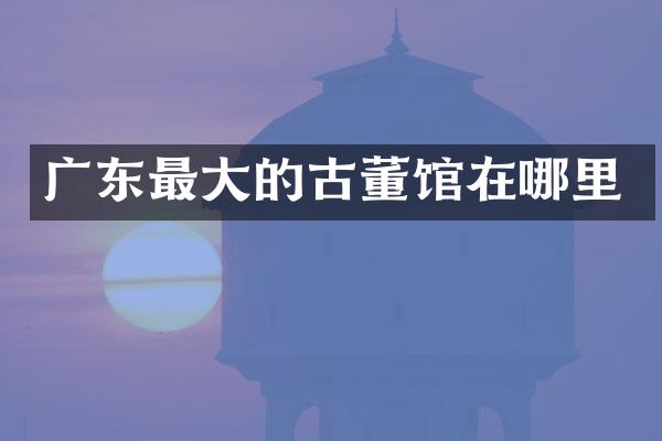 广东最大的古董馆在哪里