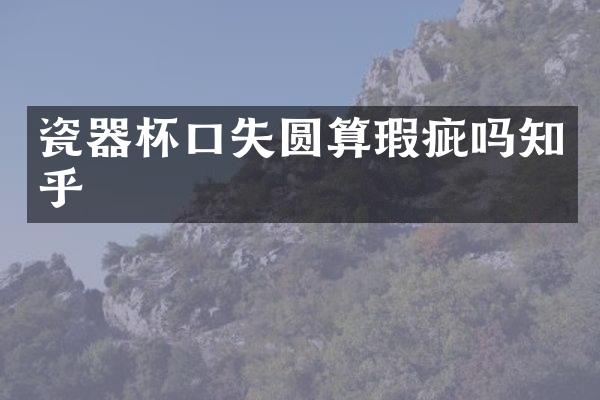 瓷器杯口失圆算瑕疵吗知乎