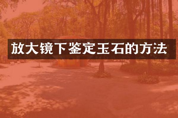 放大镜下鉴定玉石的方法