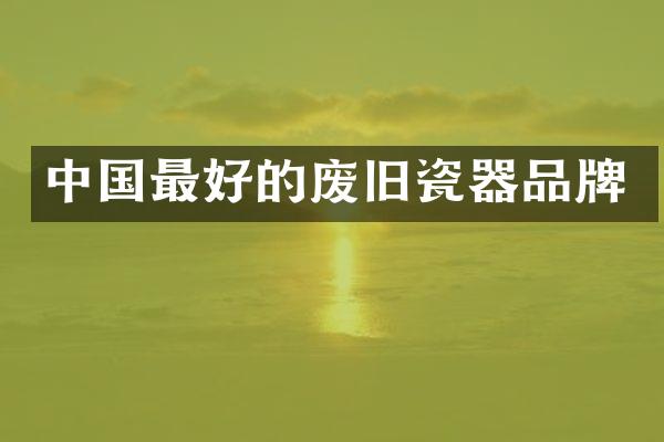 中国最好的废旧瓷器品牌