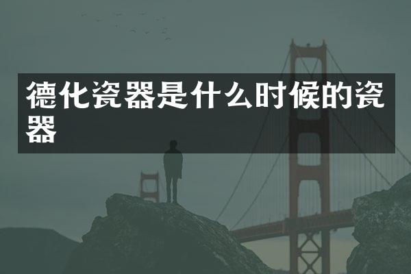德化瓷器是什么时候的瓷器