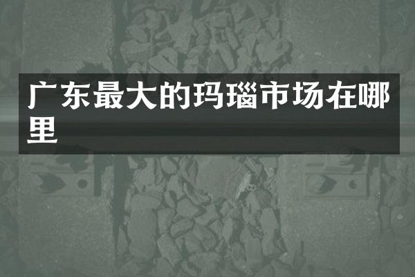 广东最大的玛瑙市场在哪里