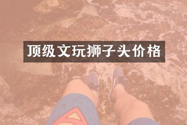 顶级文玩狮子头价格