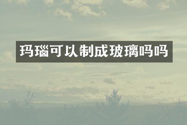 玛瑙可以制成玻璃吗吗