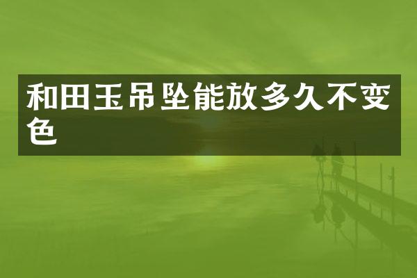 和田玉吊坠能放多久不变色