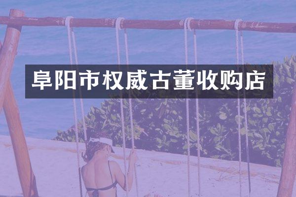 阜阳市权威古董收购店