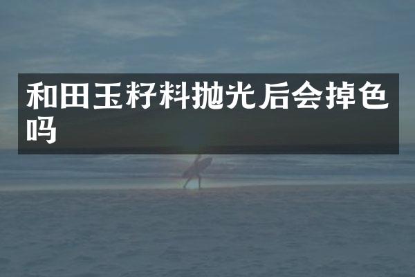 和田玉籽料抛光后会掉色吗