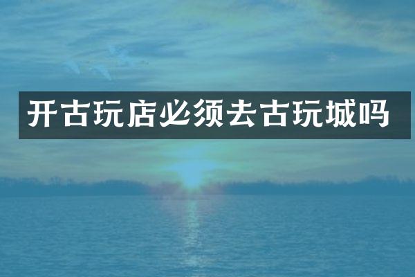 开古玩店必须去古玩城吗