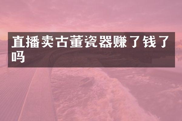 直播卖古董瓷器赚了钱了吗