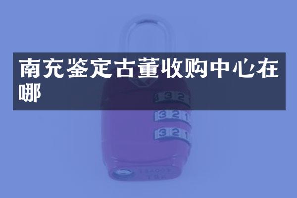 南充鉴定古董收购中心在哪