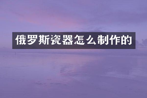 俄罗斯瓷器怎么制作的
