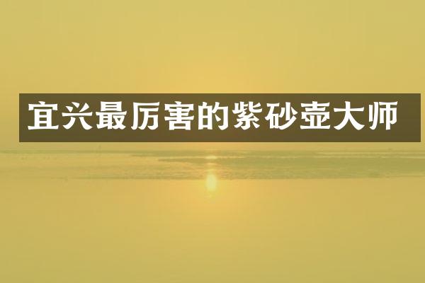 宜兴最厉害的紫砂壶大师