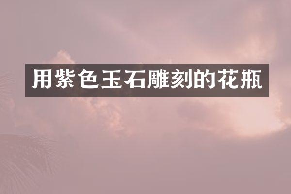 用紫色玉石雕刻的花瓶