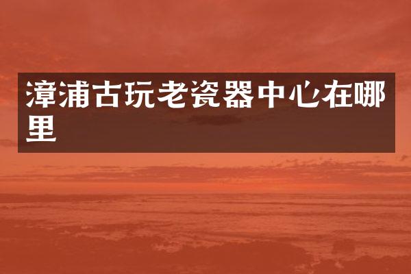 漳浦古玩老瓷器中心在哪里