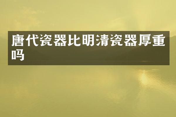 唐代瓷器比明清瓷器厚重吗