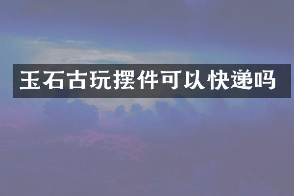 玉石古玩摆件可以快递吗
