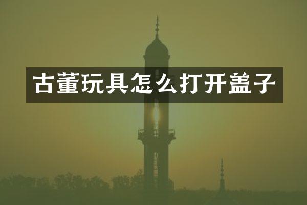 古董玩具怎么打开盖子
